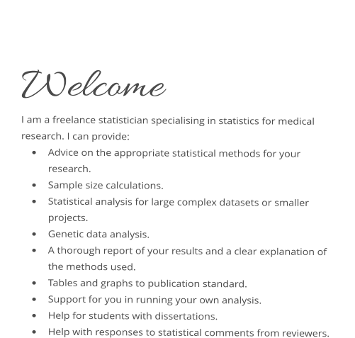 Welcome I am a freelance statistician specialising in statistics for medical research. I can provide: 	Advice on the appropriate statistical methods for your research. 	Sample size calculations. 	Statistical analysis for large complex datasets or smaller projects.  	Genetic data analysis. 	A thorough report of your results and a clear explanation of the methods used. 	Tables and graphs to publication standard. 	Support for you in running your own analysis. 	Help for students with dissertations. 	Help with responses to statistical comments from reviewers.